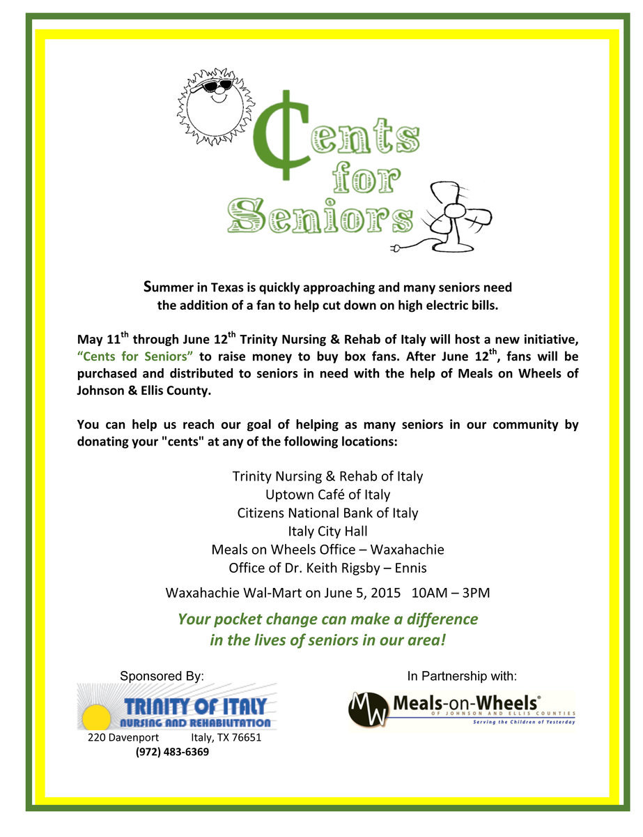 Image: May 11th through June 12th Trinity Nursing &amp; Rehab of Italy will host a new initiative, “Cents for Seniors” to raise money to buy box fans. After June 12th, fans will be purchased and distributed to seniors in need with the help of Meals on Wheels of Johnson &amp; Ellis County. You can help us reach our goal of helping as many seniors in our community by donating your “cents” at any of the designated locations